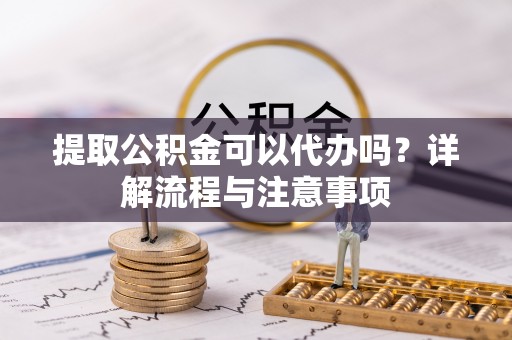 朝天提取公积金可以代办吗？详解流程与注意事项