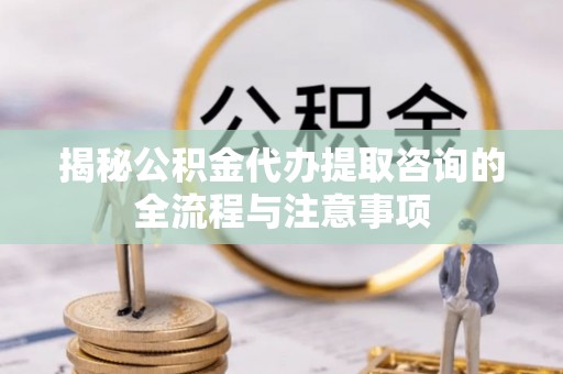 朝天揭秘公积金代办提取咨询的全流程与注意事项