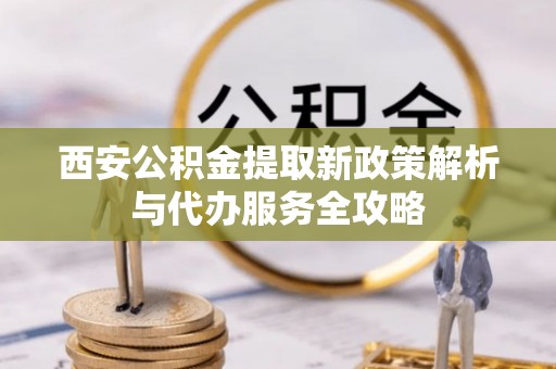 朝天西安公积金提取新政策解析与代办服务全攻略