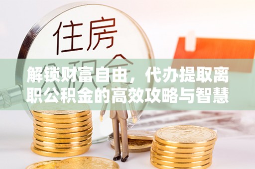 朝天解锁财富自由，代办提取离职公积金的高效攻略与智慧选择