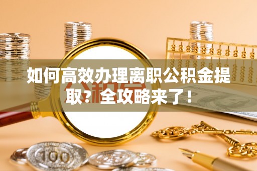 朝天如何高效办理离职公积金提取？全攻略来了！