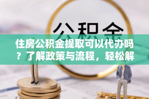 朝天住房公积金提取可以代办吗？了解政策与流程，轻松解决疑惑