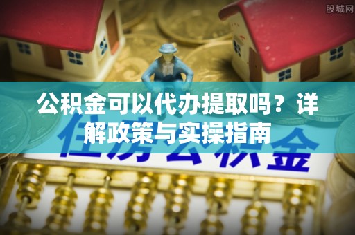 朝天公积金可以代办提取吗？详解政策与实操指南