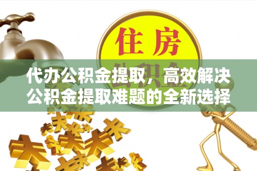 朝天代办公积金提取，高效解决公积金提取难题的全新选择