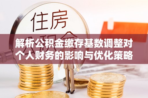 朝天解析公积金缴存基数调整对个人财务的影响与优化策略