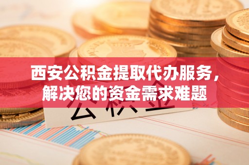 朝天西安公积金提取代办服务，解决您的资金需求难题