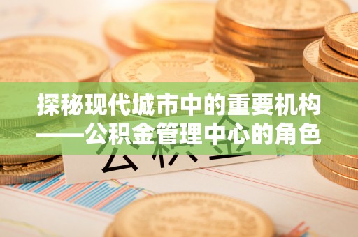朝天探秘现代城市中的重要机构——公积金管理中心的角色与使命