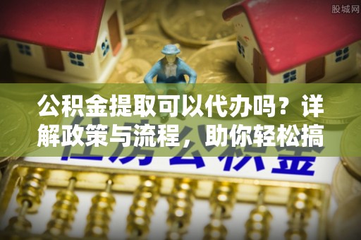 朝天公积金提取可以代办吗？详解政策与流程，助你轻松搞定！