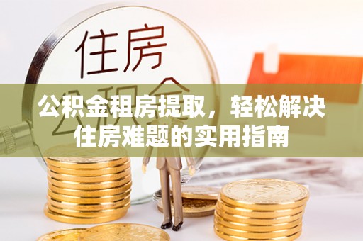 朝天公积金租房提取，轻松解决住房难题的实用指南