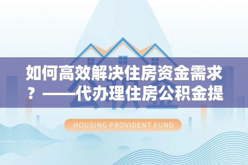 朝天如何高效解决住房资金需求？——代办理住房公积金提取服务全解析
