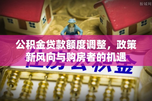 朝天公积金贷款额度调整，政策新风向与购房者的机遇