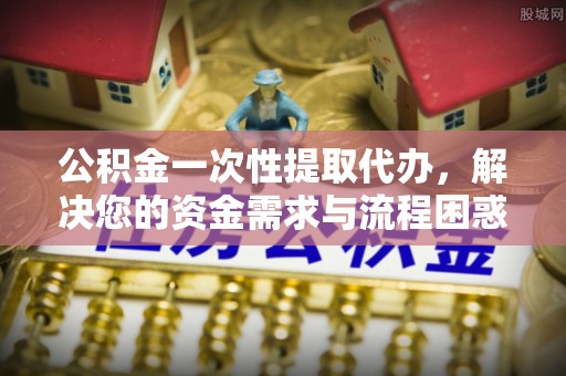 朝天公积金一次性提取代办，解决您的资金需求与流程困惑